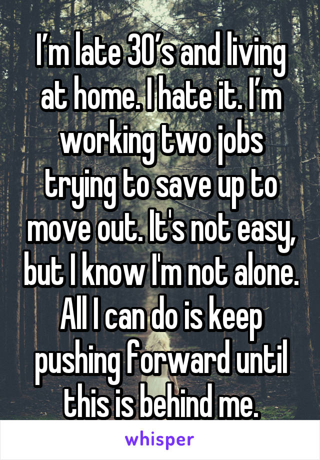 I’m late 30’s and living at home. I hate it. I’m working two jobs trying to save up to move out. It's not easy, but I know I'm not alone. All I can do is keep pushing forward until this is behind me.