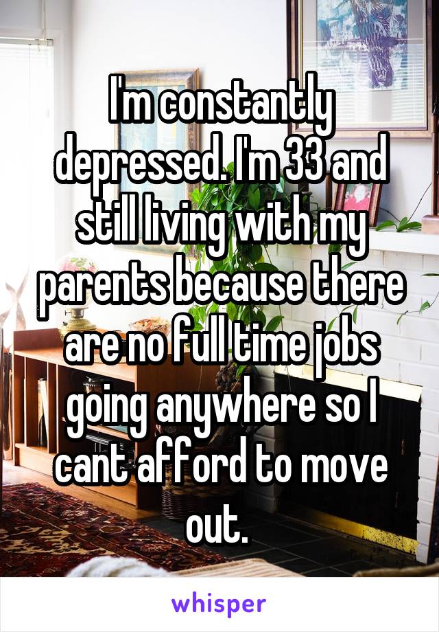I'm constantly depressed. I'm 33 and still living with my parents because there are no full time jobs going anywhere so I cant afford to move out. 