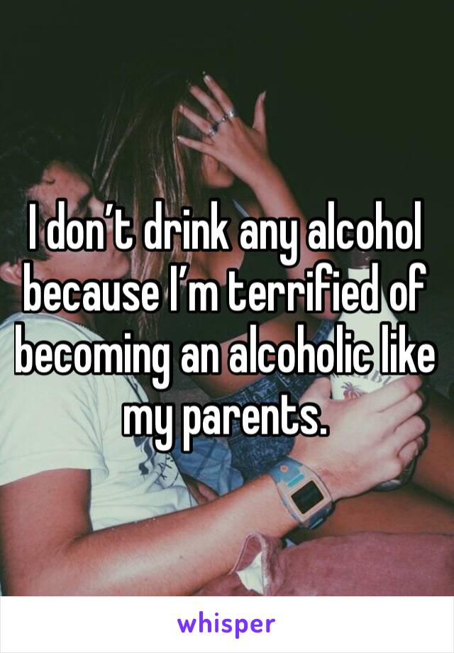 I don’t drink any alcohol because I’m terrified of becoming an alcoholic like my parents.
