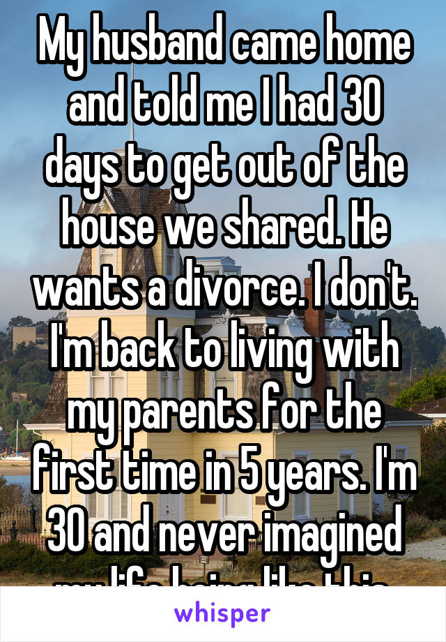 My husband came home and told me I had 30 days to get out of the house we shared. He wants a divorce. I don't. I'm back to living with my parents for the first time in 5 years. I'm 30 and never imagined my life being like this.