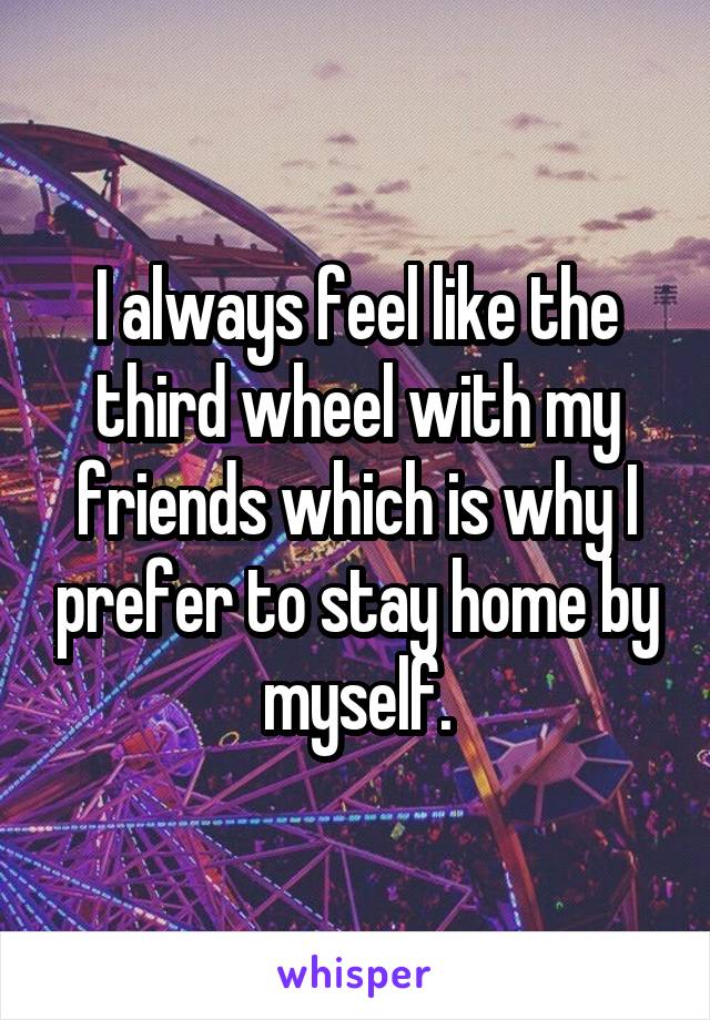 I always feel like the third wheel with my friends which is why I prefer to stay home by myself.