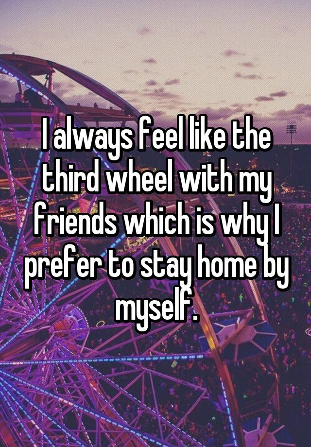 I always feel like the third wheel with my friends which is why I prefer to stay home by myself.