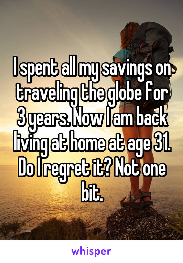I spent all my savings on traveling the globe for 3 years. Now I am back living at home at age 31. Do I regret it? Not one bit.