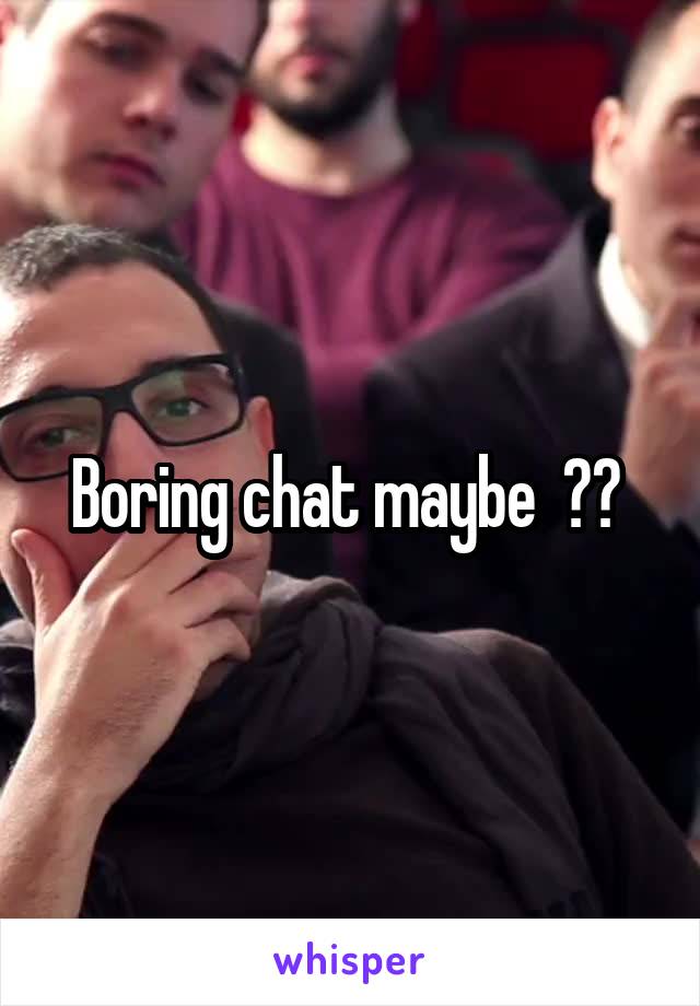 Boring chat maybe  ?? 