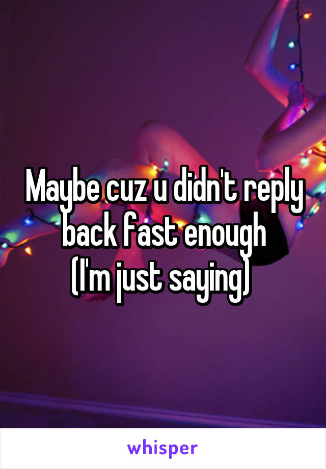 Maybe cuz u didn't reply back fast enough
(I'm just saying) 