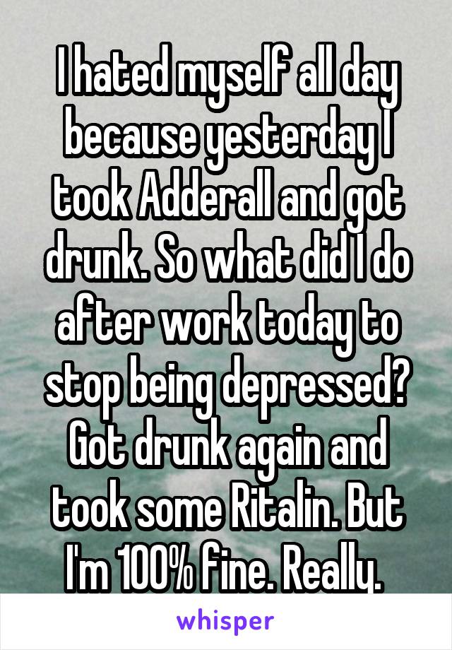 I hated myself all day because yesterday I took Adderall and got drunk. So what did I do after work today to stop being depressed? Got drunk again and took some Ritalin. But I'm 100% fine. Really. 