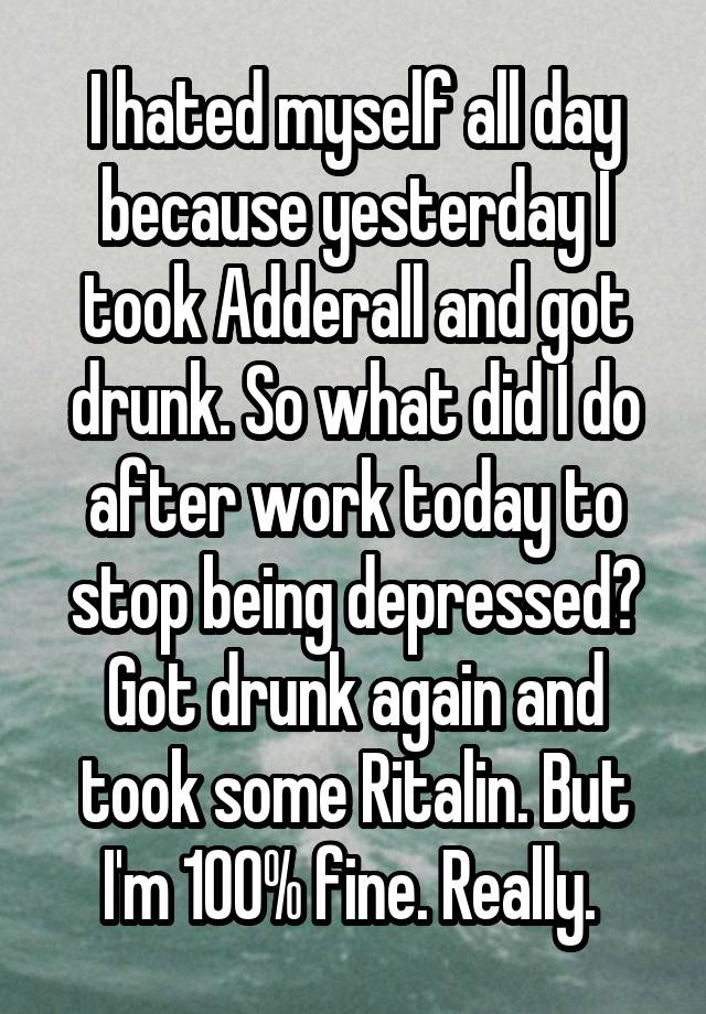 I hated myself all day because yesterday I took Adderall and got drunk. So what did I do after work today to stop being depressed? Got drunk again and took some Ritalin. But I'm 100% fine. Really. 