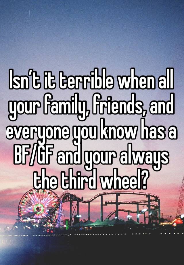 Isn’t it terrible when all your family, friends, and everyone you know has a BF/GF and your always the third wheel? 