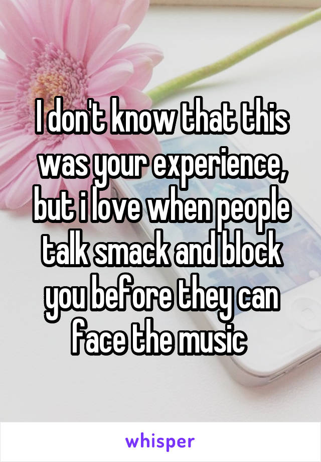 I don't know that this was your experience, but i love when people talk smack and block you before they can face the music 