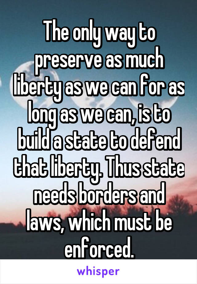 The only way to preserve as much liberty as we can for as long as we can, is to build a state to defend that liberty. Thus state needs borders and laws, which must be enforced.