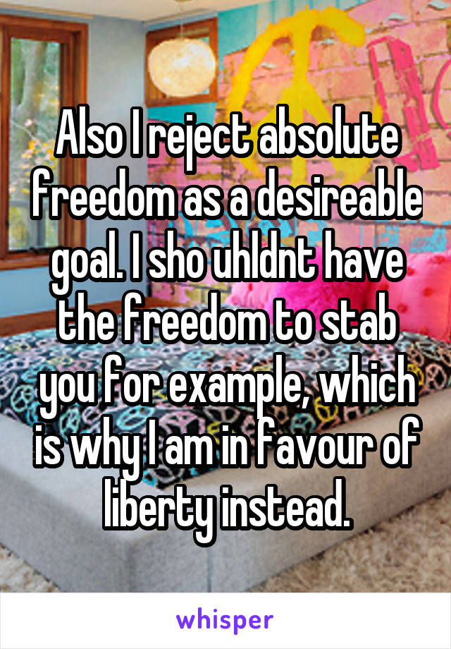 Also I reject absolute freedom as a desireable goal. I sho uhldnt have the freedom to stab you for example, which is why I am in favour of liberty instead.