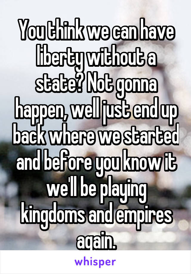 You think we can have liberty without a state? Not gonna happen, well just end up back where we started and before you know it we'll be playing kingdoms and empires again.