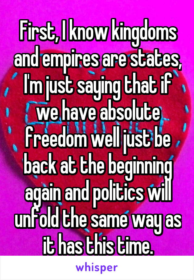 First, I know kingdoms and empires are states, I'm just saying that if we have absolute freedom well just be back at the beginning again and politics will unfold the same way as it has this time.