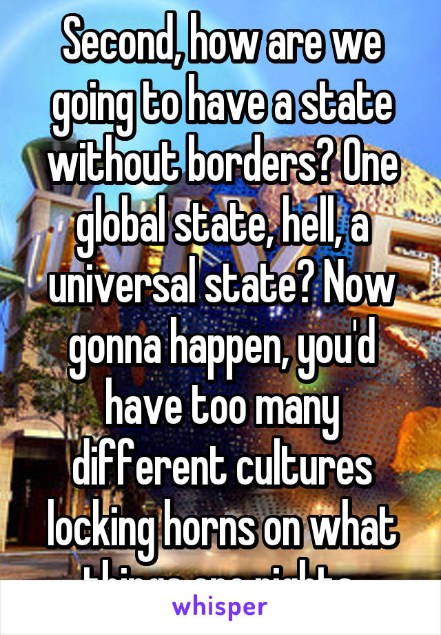 Second, how are we going to have a state without borders? One global state, hell, a universal state? Now gonna happen, you'd have too many different cultures locking horns on what things are rights.