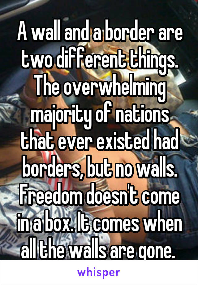 A wall and a border are two different things.
The overwhelming majority of nations that ever existed had borders, but no walls.
Freedom doesn't come in a box. It comes when all the walls are gone. 