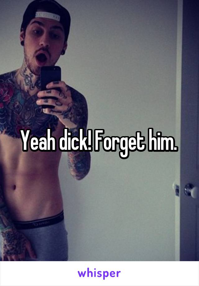 Yeah dick! Forget him. 