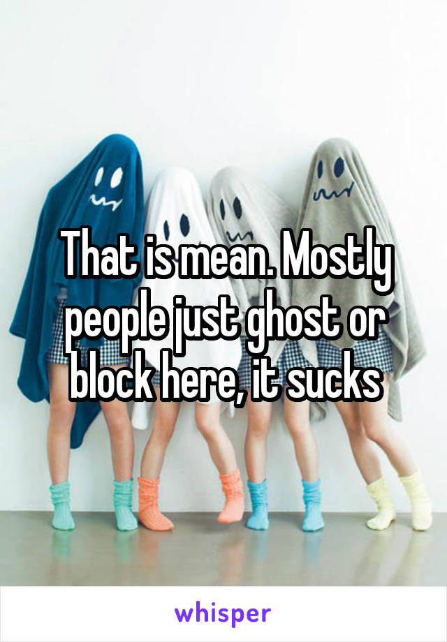 That is mean. Mostly people just ghost or block here, it sucks