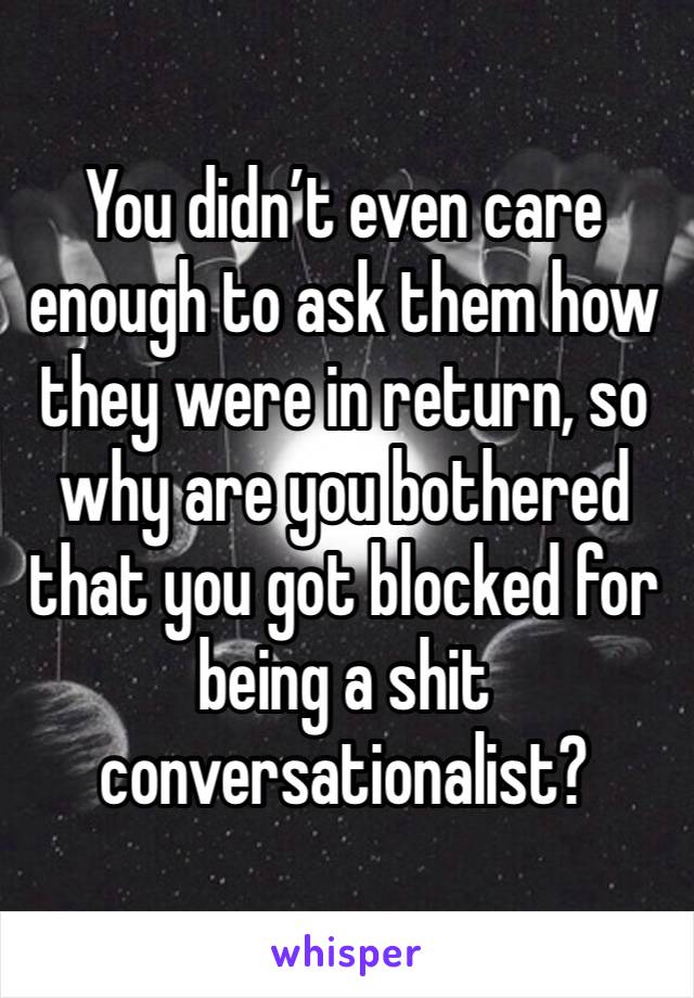 You didn’t even care enough to ask them how they were in return, so why are you bothered that you got blocked for being a shit conversationalist?