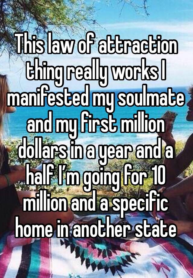 This law of attraction thing really works I manifested my soulmate and my first million dollars in a year and a half I’m going for 10 million and a specific home in another state 