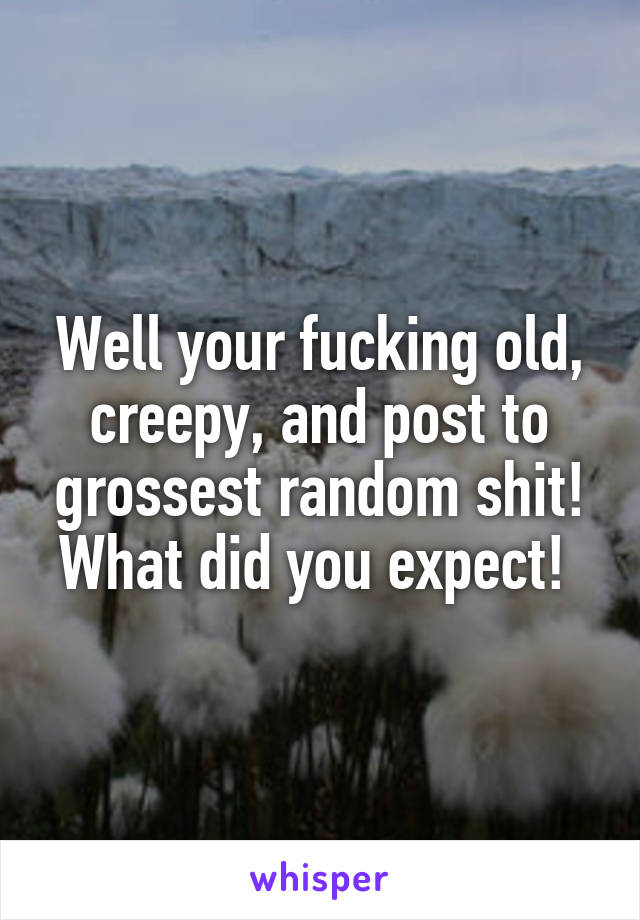 Well your fucking old, creepy, and post to grossest random shit! What did you expect! 