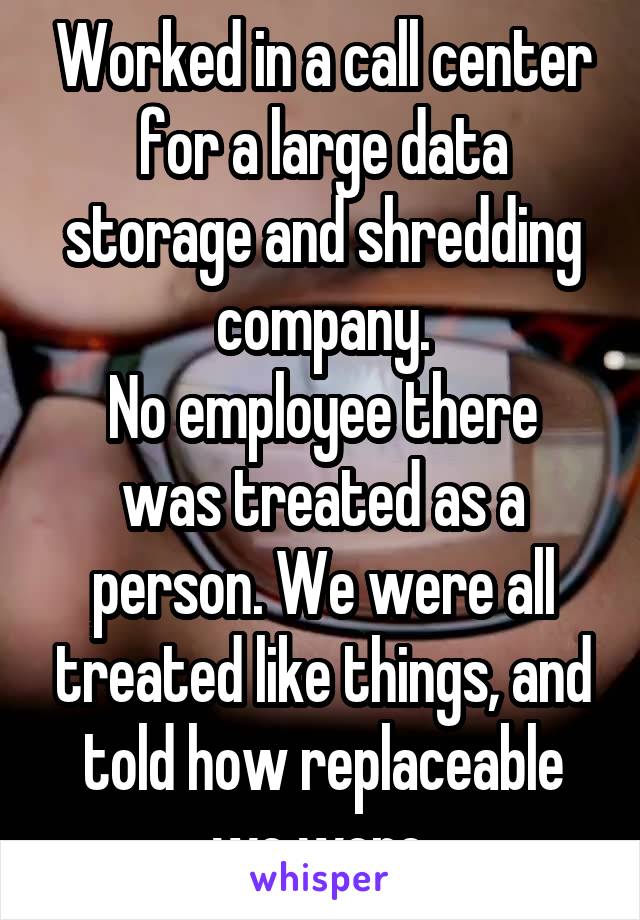 Worked in a call center for a large data storage and shredding company.
No employee there was treated as a person. We were all treated like things, and told how replaceable we were.