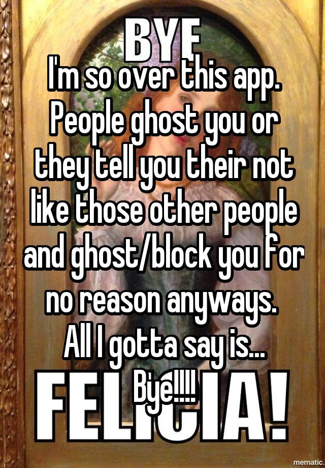 I'm so over this app. People ghost you or they tell you their not like those other people and ghost/block you for no reason anyways. 
All I gotta say is...
Bye!!!!