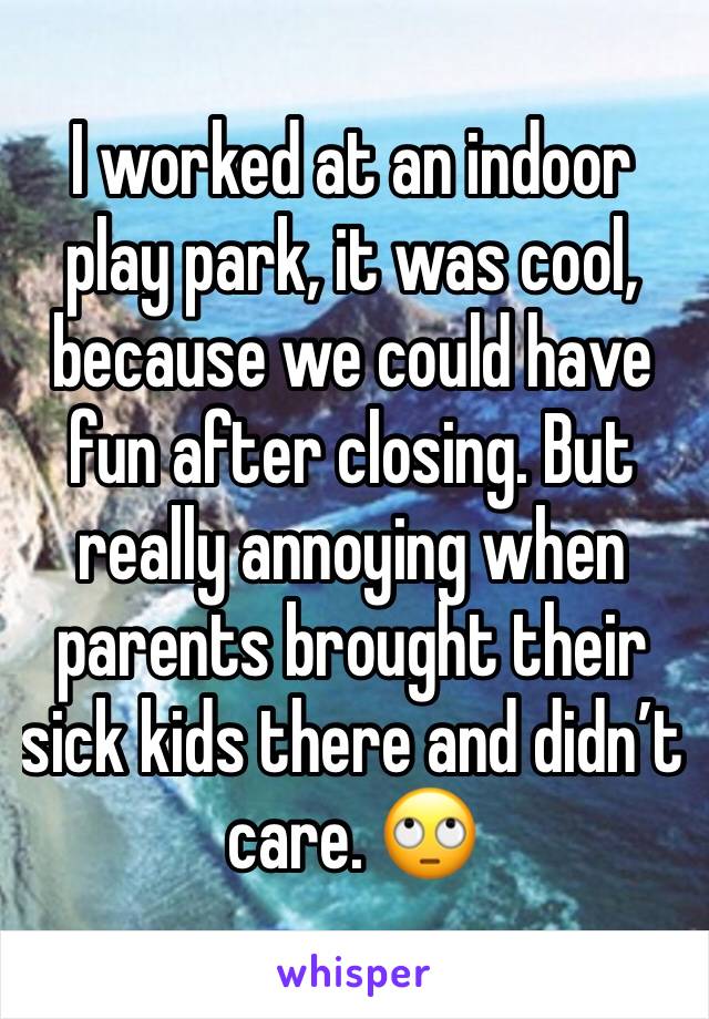 I worked at an indoor play park, it was cool, because we could have fun after closing. But really annoying when parents brought their sick kids there and didn’t care. 🙄