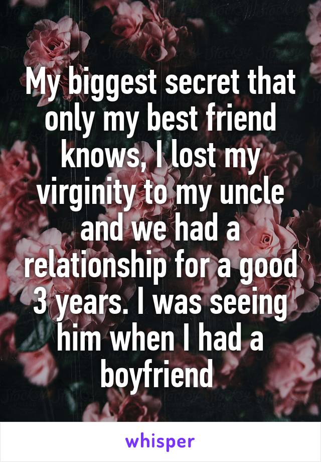 My biggest secret that only my best friend knows, I lost my virginity to my uncle and we had a relationship for a good 3 years. I was seeing him when I had a boyfriend 