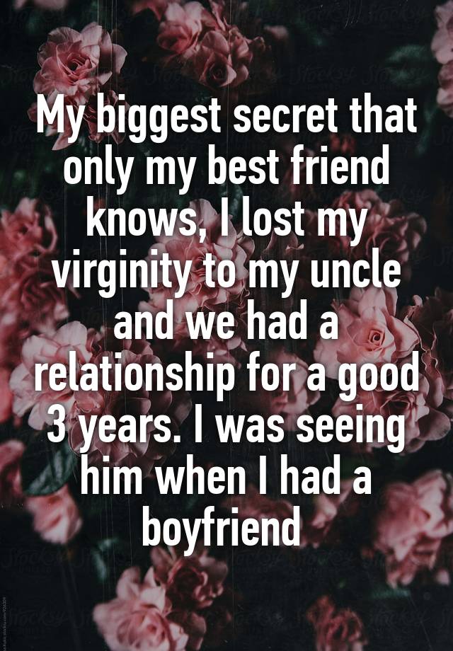 My biggest secret that only my best friend knows, I lost my virginity to my uncle and we had a relationship for a good 3 years. I was seeing him when I had a boyfriend 