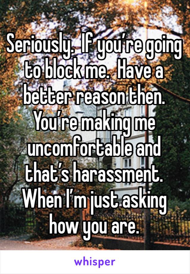 Seriously.  If you’re going to block me.  Have a better reason then.  You’re making me uncomfortable and that’s harassment.  When I’m just asking how you are. 