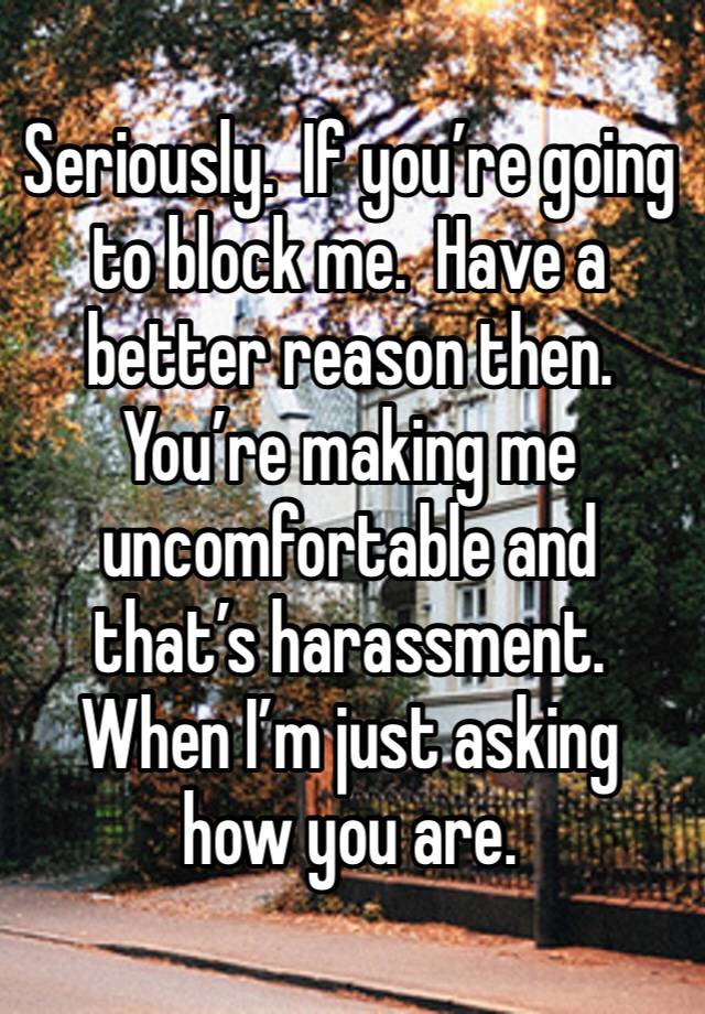 Seriously.  If you’re going to block me.  Have a better reason then.  You’re making me uncomfortable and that’s harassment.  When I’m just asking how you are. 