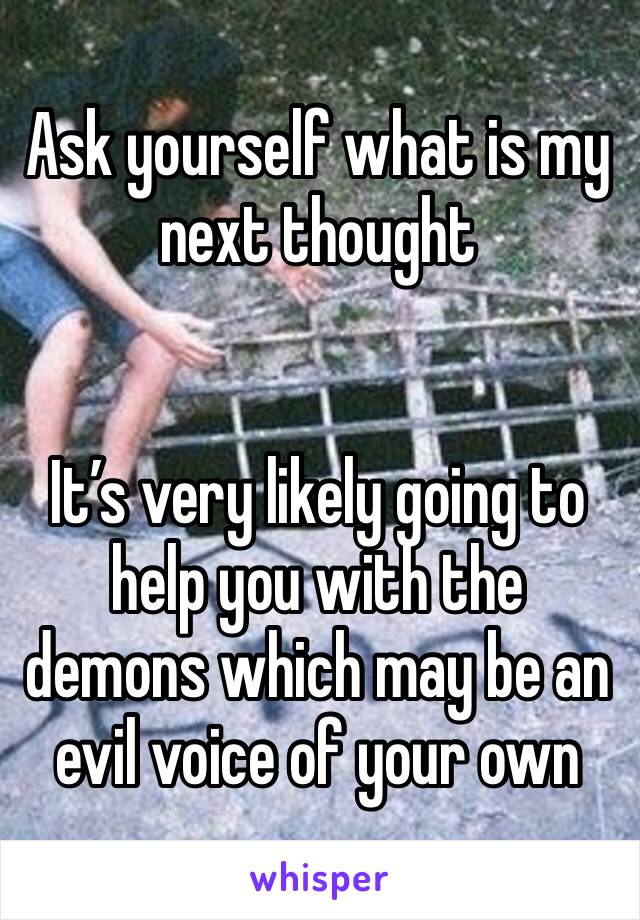 Ask yourself what is my next thought 


It’s very likely going to help you with the demons which may be an evil voice of your own 