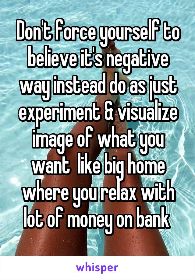 Don't force yourself to believe it's negative way instead do as just experiment & visualize image of what you want  like big home where you relax with lot of money on bank 
