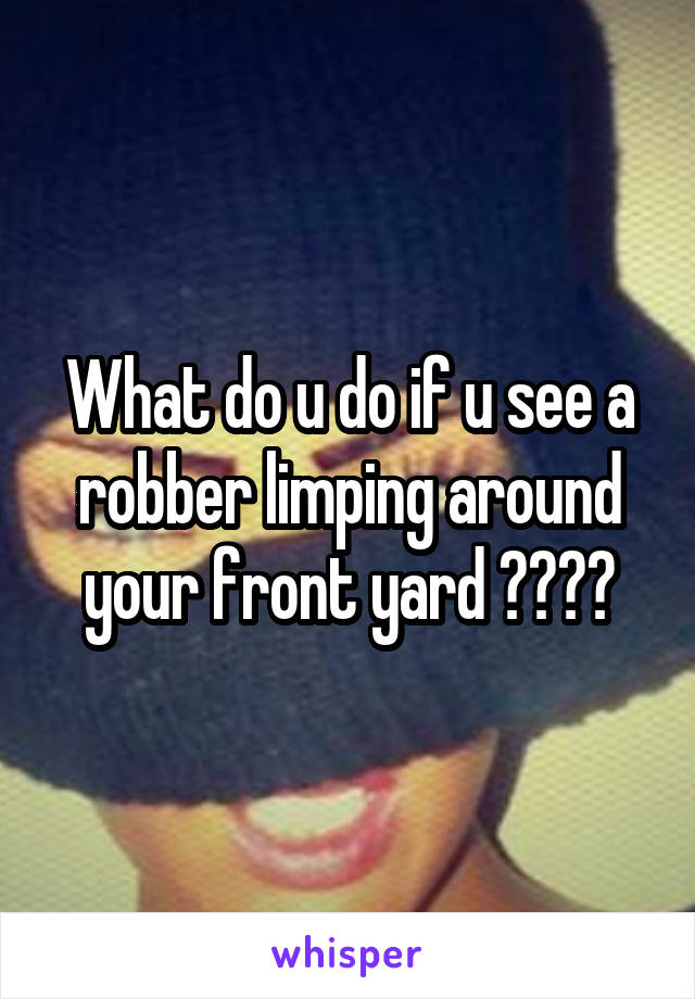 What do u do if u see a robber limping around your front yard ????