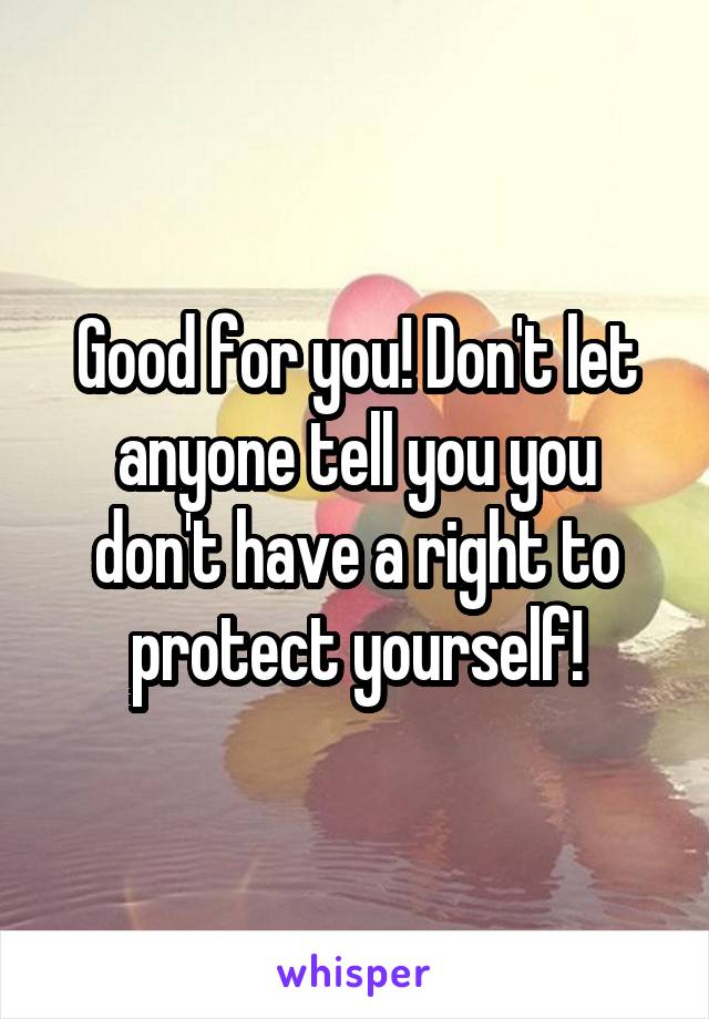 Good for you! Don't let anyone tell you you don't have a right to protect yourself!