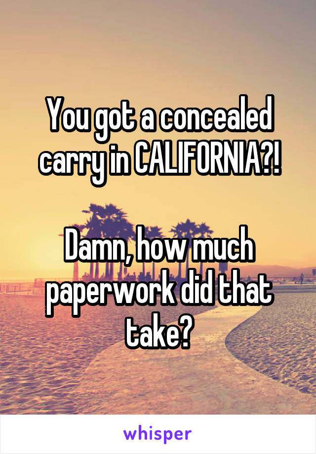 You got a concealed carry in CALIFORNIA?!

Damn, how much paperwork did that take?