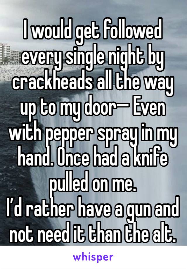 I would get followed every single night by crackheads all the way up to my door— Even with pepper spray in my hand. Once had a knife pulled on me.
I’d rather have a gun and not need it than the alt.