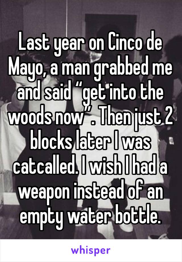 Last year on Cinco de Mayo, a man grabbed me and said “get into the woods now”. Then just 2 blocks later I was catcalled. I wish I had a weapon instead of an empty water bottle.