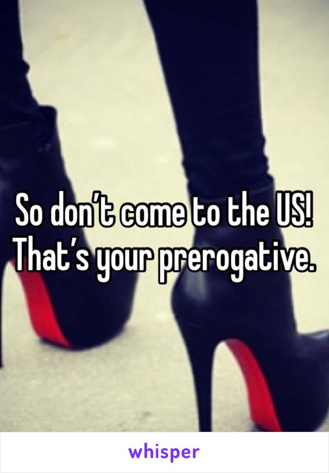 So don’t come to the US!
That’s your prerogative.