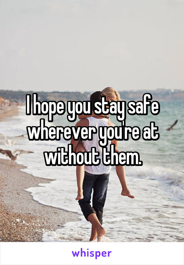 I hope you stay safe wherever you're at without them.