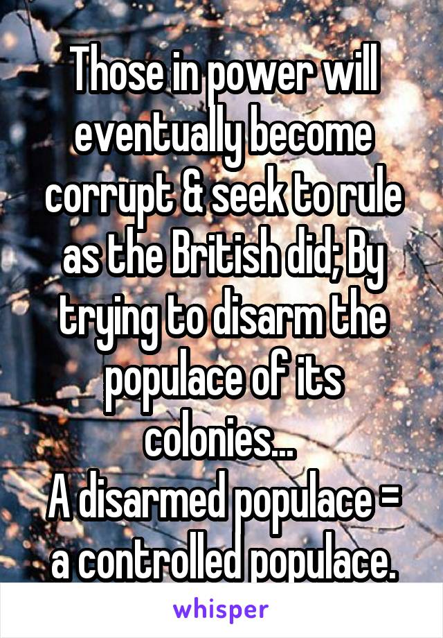 Those in power will eventually become corrupt & seek to rule as the British did; By trying to disarm the populace of its colonies... 
A disarmed populace = a controlled populace.