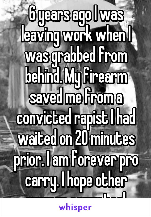 6 years ago I was leaving work when I was grabbed from behind. My firearm saved me from a convicted rapist I had waited on 20 minutes prior. I am forever pro carry. I hope other women carry too!