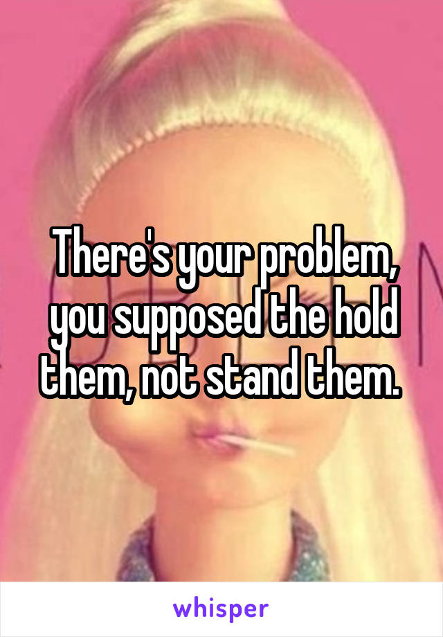 There's your problem, you supposed the hold them, not stand them. 