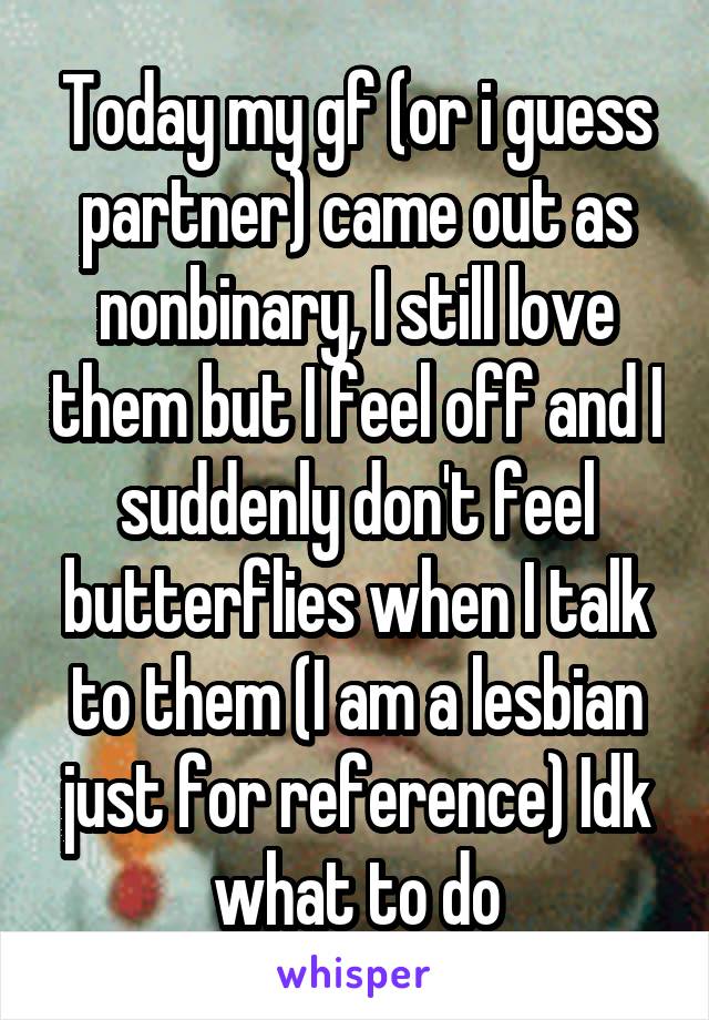 Today my gf (or i guess partner) came out as nonbinary, I still love them but I feel off and I suddenly don't feel butterflies when I talk to them (I am a lesbian just for reference) Idk what to do