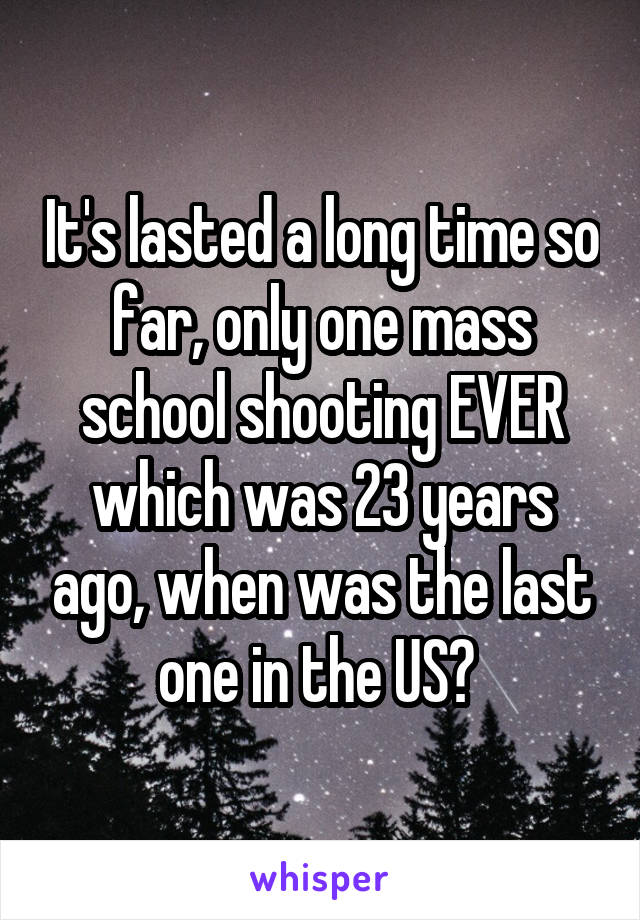 It's lasted a long time so far, only one mass school shooting EVER which was 23 years ago, when was the last one in the US? 