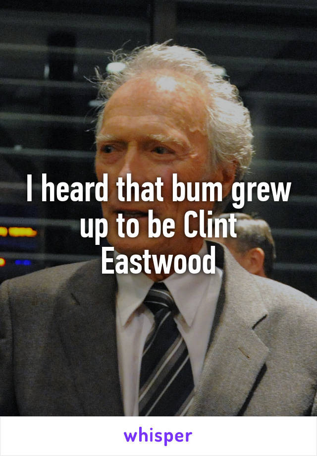 I heard that bum grew up to be Clint Eastwood