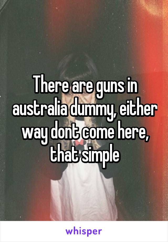 There are guns in australia dummy, either way dont come here, that simple