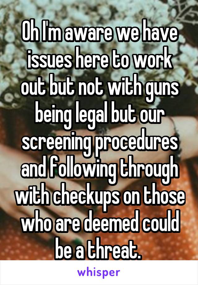 Oh I'm aware we have issues here to work out but not with guns being legal but our screening procedures and following through with checkups on those who are deemed could be a threat. 