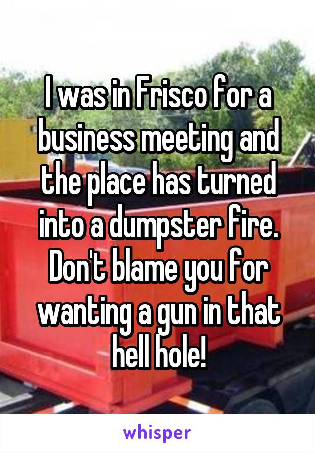 I was in Frisco for a business meeting and the place has turned into a dumpster fire. Don't blame you for wanting a gun in that hell hole!