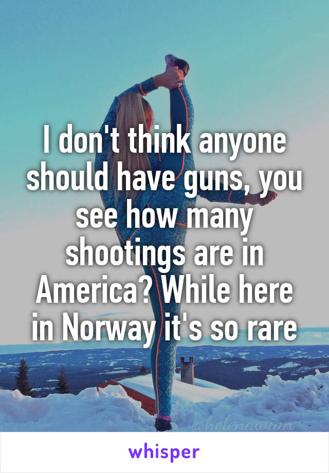 I don't think anyone should have guns, you see how many shootings are in America? While here in Norway it's so rare